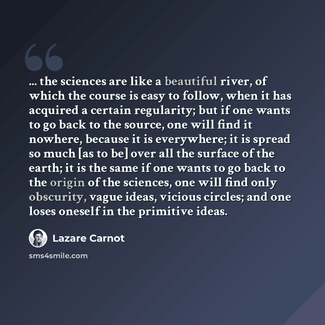 “... the sciences are like a beautiful river, of which the course is easy to follow, when it has acquired a certain regularity; but if one wants to go back to the source, one will find it nowhere, because it is everywhere; it is spread so much [as to be] over all the surface of the earth; it is the…” quote by Lazare Carnot