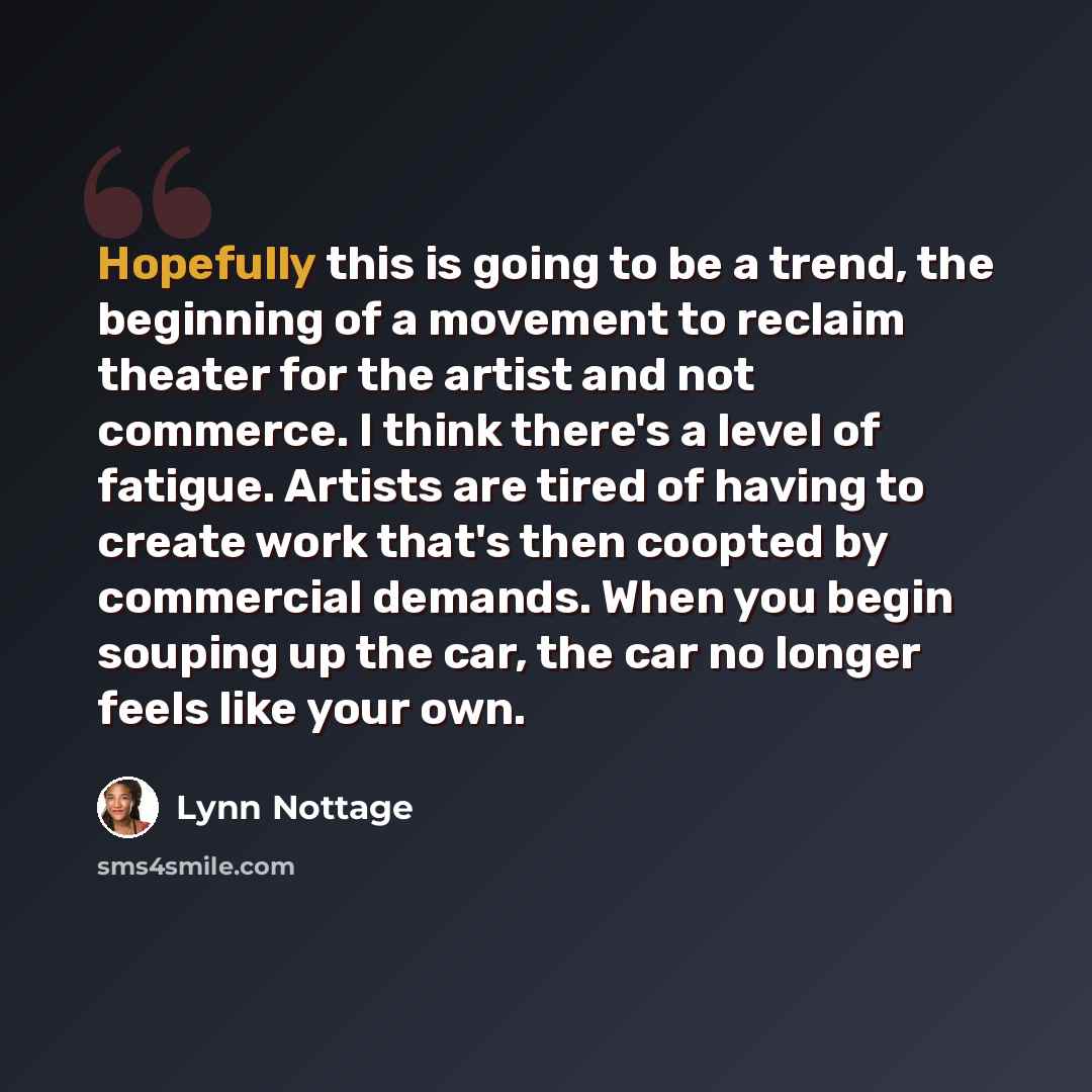 “Hopefully this is going to be a trend, the beginning of a movement to reclaim theater for the artist and not commerce. I think there's a level of fatigue. Artists are tired of having to create work that's then coopted by commercial demands. When you begin souping up the car, the car no longer…” quote by Lynn Nottage