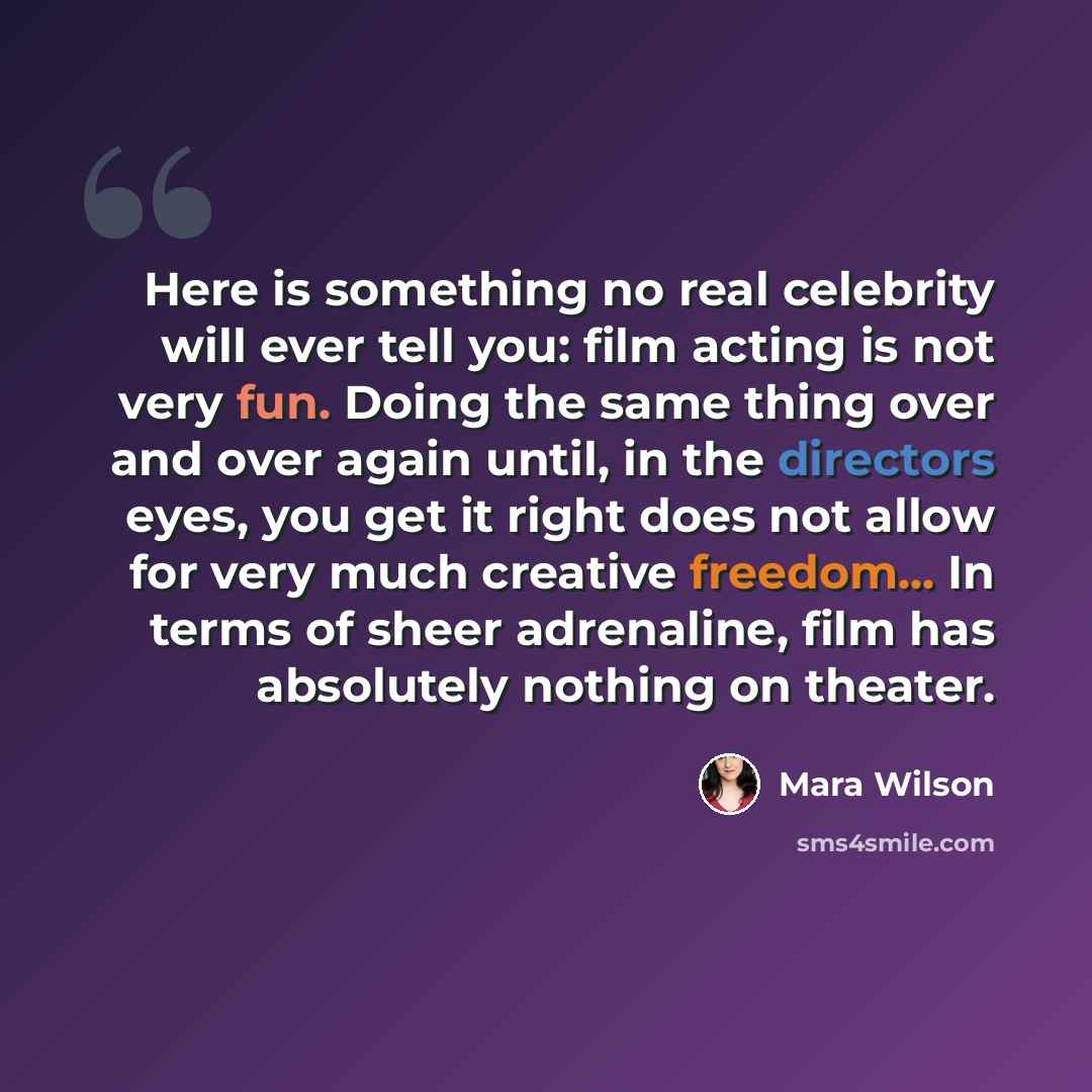 “Here is something no real celebrity will ever tell you: film acting is not very fun. Doing the same thing over and over again until, in the directors eyes, you get it right does not allow for very much creative freedom... In terms of sheer adrenaline, film has absolutely nothing on theater.” quote by Mara Wilson
