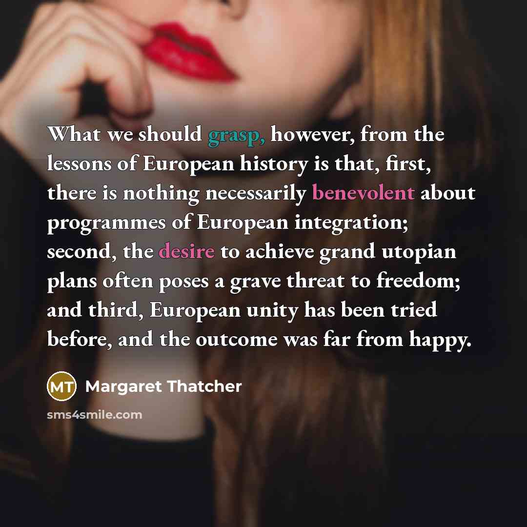 “What we should grasp, however, from the lessons of European history is that, first, there is nothing necessarily benevolent about programmes of European integration; second, the desire to achieve grand utopian plans often poses a grave threat to freedom; and third, European unity has been tried…” quote by Margaret Thatcher