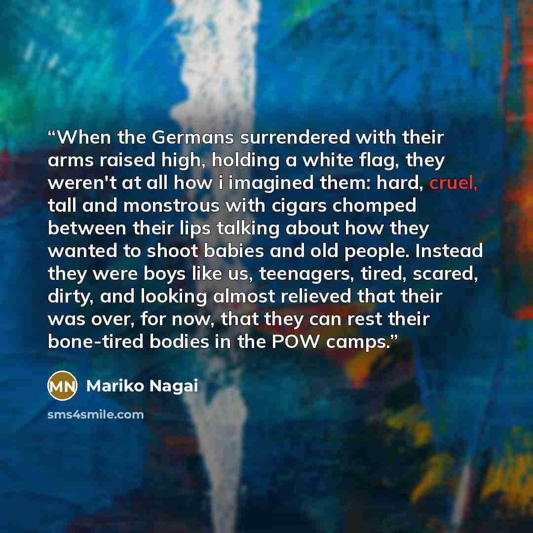 “When the Germans surrendered with their arms raised high, holding a white flag, they weren't at all how i imagined them: hard, cruel, tall and monstrous with cigars chomped between their lips talking about how they wanted to shoot babies and old people. Instead they were boys like us, teenagers…” quote by Mariko Nagai