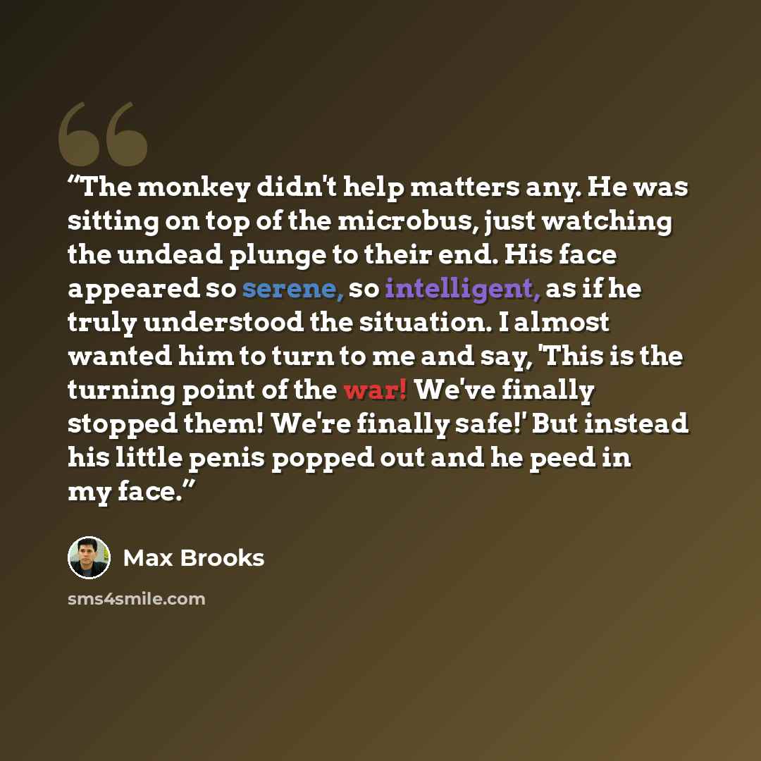 “The monkey didn't help matters any. He was sitting on top of the microbus, just watching the undead plunge to their end. His face appeared so serene, so intelligent, as if he truly understood the situation. I almost wanted him to turn to me and say, 'This is the turning point of the war! We've…” quote by Max Brooks