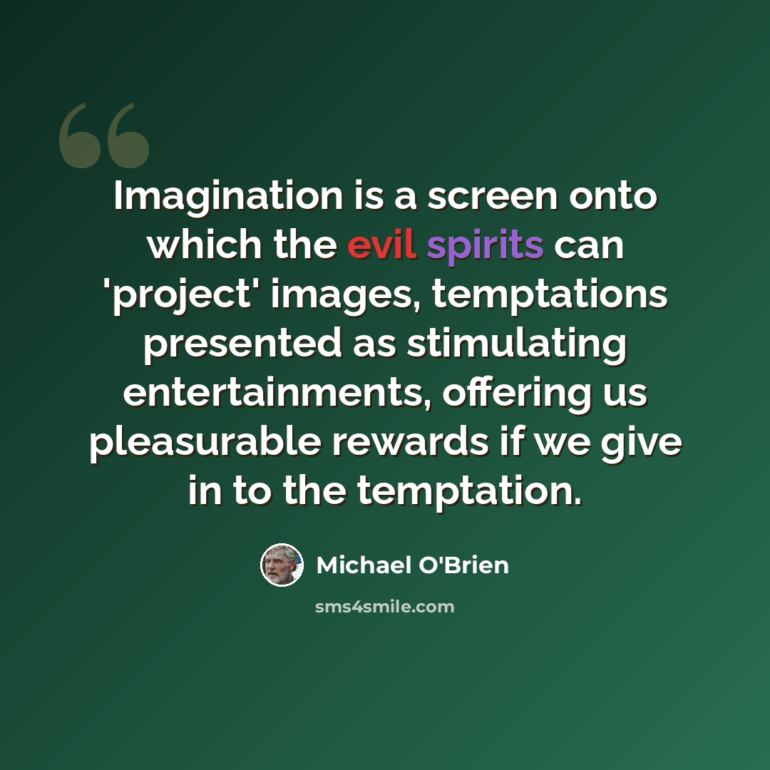“Imagination is a screen onto which the evil spirits can 'project' images, temptations presented as stimulating entertainments, offering us pleasurable rewards if we give in to the temptation.” quote by Michael O'Brien
