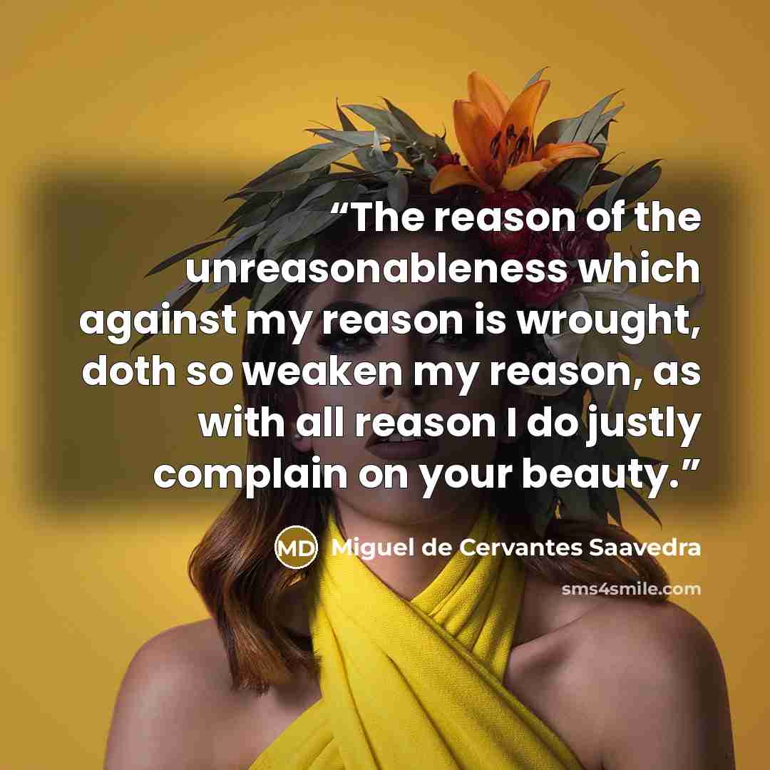 “The reason of the unreasonableness which against my reason is wrought, doth so weaken my reason, as with all reason I do justly complain on your beauty.” quote by Miguel de Cervantes Saavedra