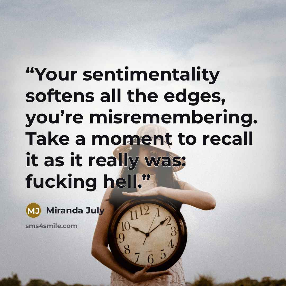 “Your sentimentality softens all the edges, you’re misremembering. Take a moment to recall it as it really was: fucking hell.” quote by Miranda July