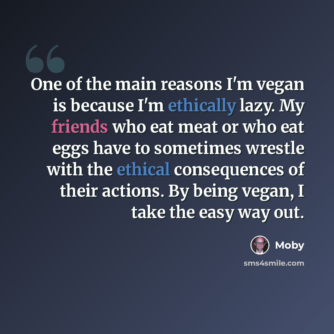 “One of the main reasons I'm vegan is because I'm ethically lazy. My friends who eat meat or who eat eggs have to sometimes wrestle with the ethical consequences of their actions. By being vegan, I take the easy way out.” quote by Moby