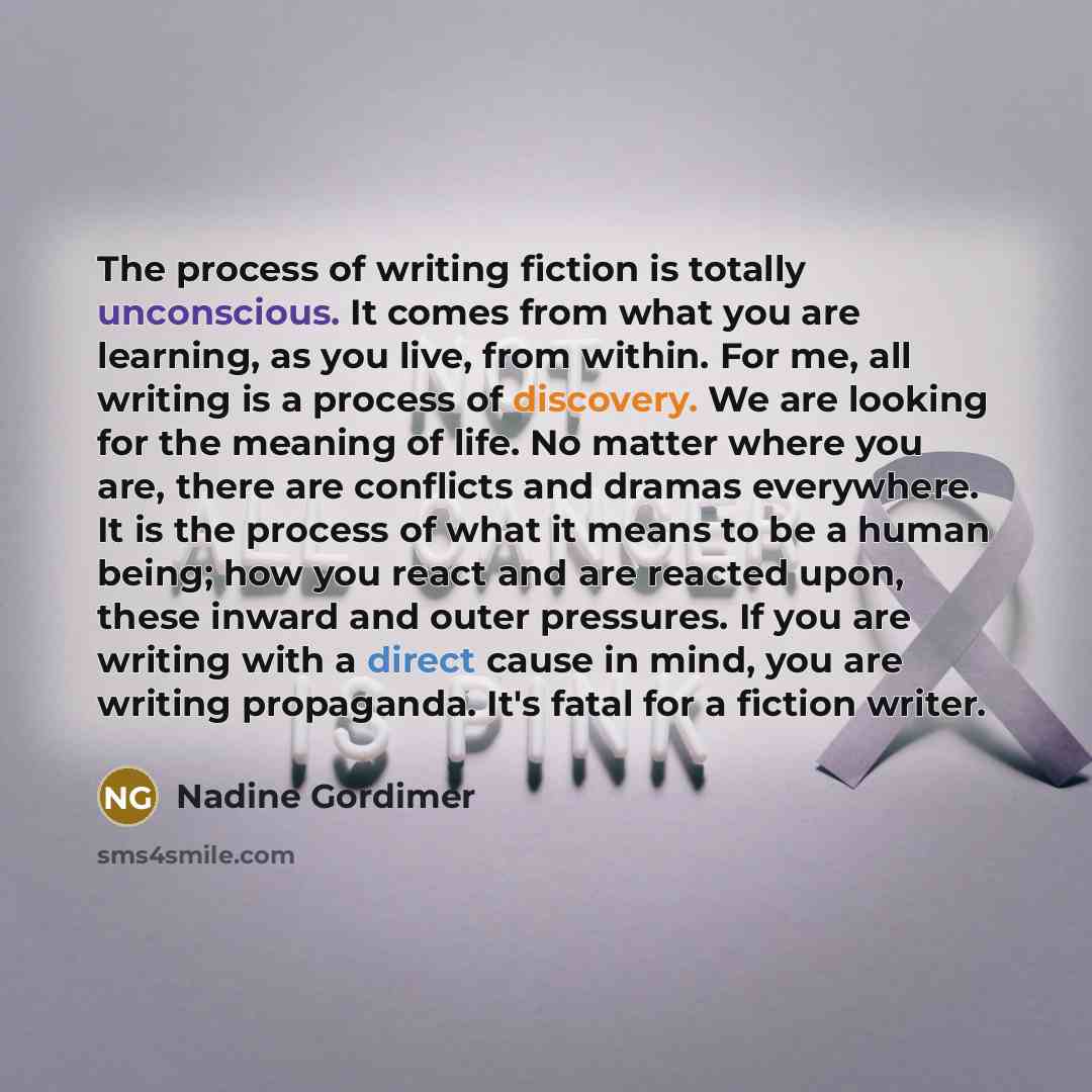 “The process of writing fiction is totally unconscious. It comes from what you are learning, as you live, from within. For me, all writing is a process of discovery. We are looking for the meaning of life. No matter where you are, there are conflicts and dramas everywhere. It is the process of what…” quote by Nadine Gordimer