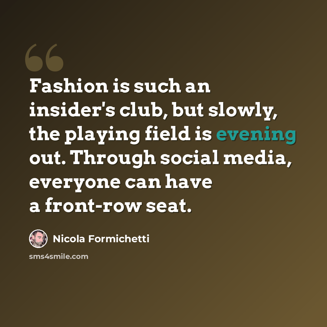 “Fashion is such an insider's club, but slowly, the playing field is evening out. Through social media, everyone can have a front-row seat.” quote by Nicola Formichetti