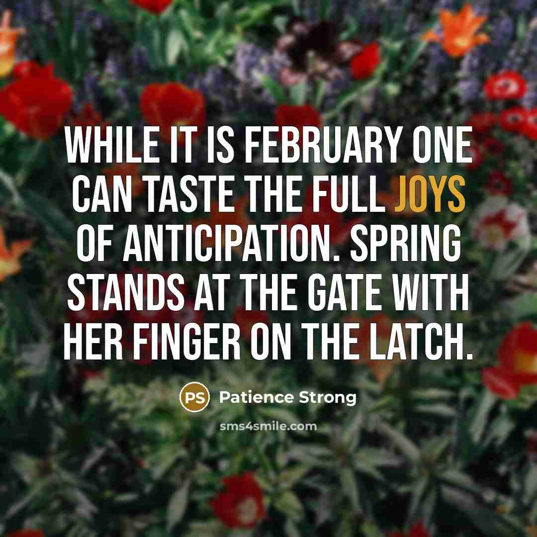 “While it is February one can taste the full joys of anticipation. Spring stands at the gate with her finger on the latch.” quote by Patience Strong