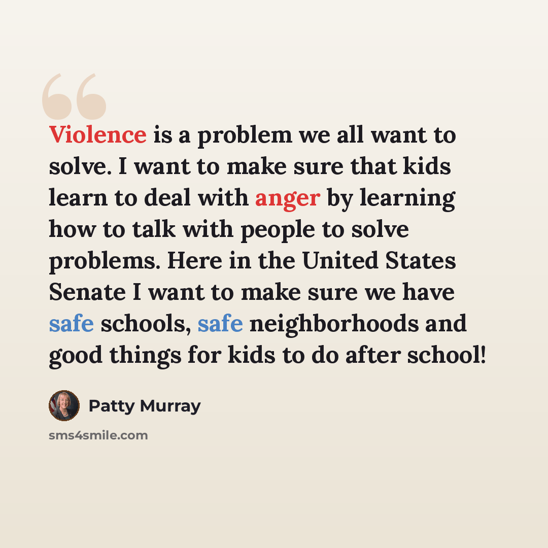 “Violence is a problem we all want to solve. I want to make sure that kids learn to deal with anger by learning how to talk with people to solve problems. Here in the United States Senate I want to make sure we have safe schools, safe neighborhoods and good things for kids to do after school!” quote by Patty Murray