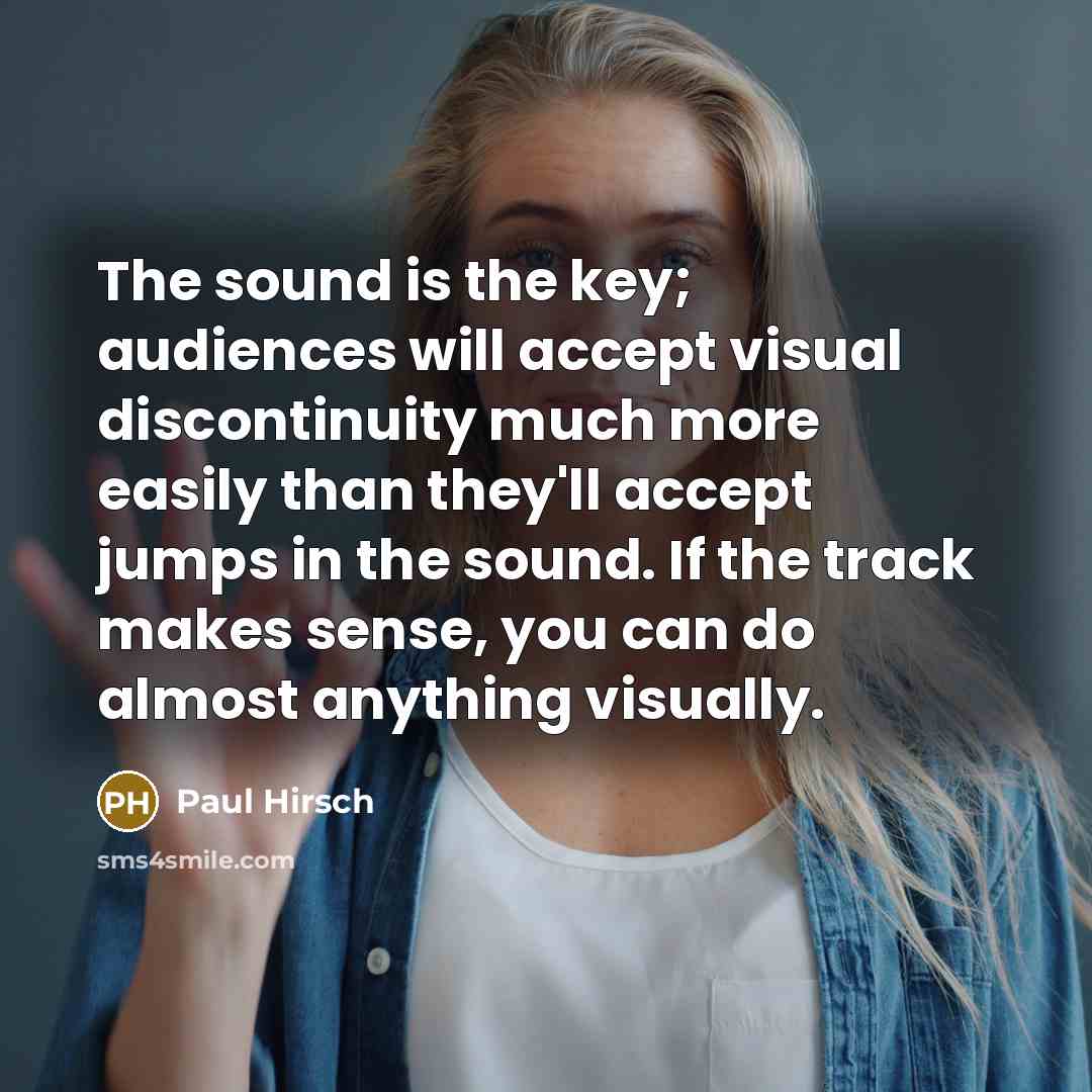 “The sound is the key; audiences will accept visual discontinuity much more easily than they'll accept jumps in the sound. If the track makes sense, you can do almost anything visually.” quote by Paul Hirsch