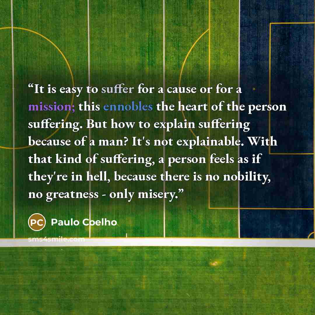 “It is easy to suffer for a cause or for a mission; this ennobles the heart of the person suffering. But how to explain suffering because of a man? It's not explainable. With that kind of suffering, a person feels as if they're in hell, because there is no nobility, no greatness - only misery.” quote by Paulo Coelho