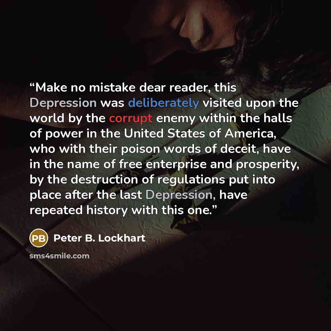 “Make no mistake dear reader, this Depression was deliberately visited upon the world by the corrupt enemy within the halls of power in the United States of America, who with their poison words of deceit, have in the name of free enterprise and prosperity, by the destruction of regulations put into…” quote by Peter B. Lockhart