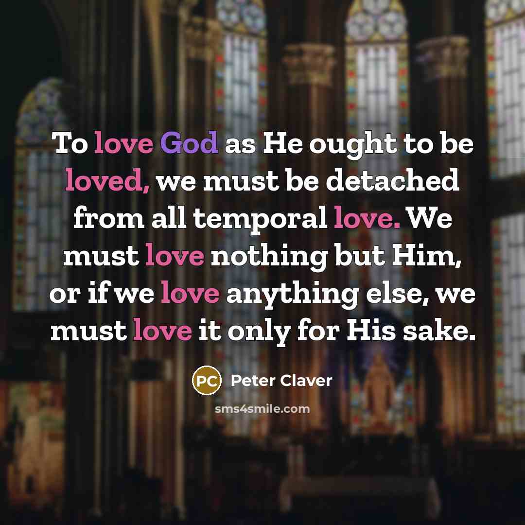 “To love God as He ought to be loved, we must be detached from all temporal love. We must love nothing but Him, or if we love anything else, we must love it only for His sake.” quote by Peter Claver