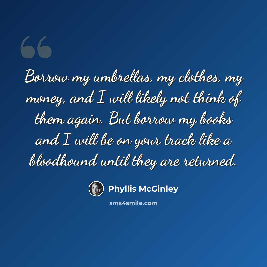 “Borrow my umbrellas, my clothes, my money, and I will likely not think of them again. But borrow my books and I will be on your track like a bloodhound until they are returned.” quote by Phyllis McGinley