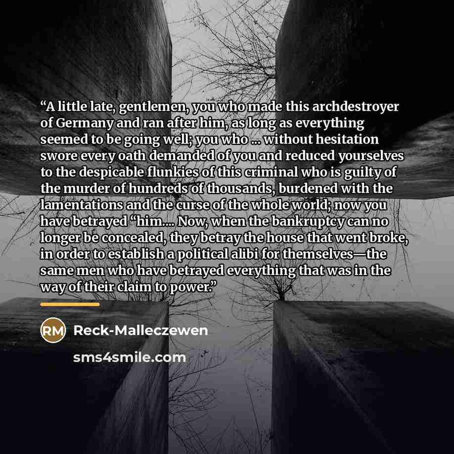 “A little late, gentlemen, you who made this archdestroyer of Germany and ran after him, as long as everything seemed to be going well; you who ... without hesitation swore every oath demanded of you and reduced yourselves to the despicable flunkies of this criminal who is guilty of the murder of…” quote by Reck-Malleczewen