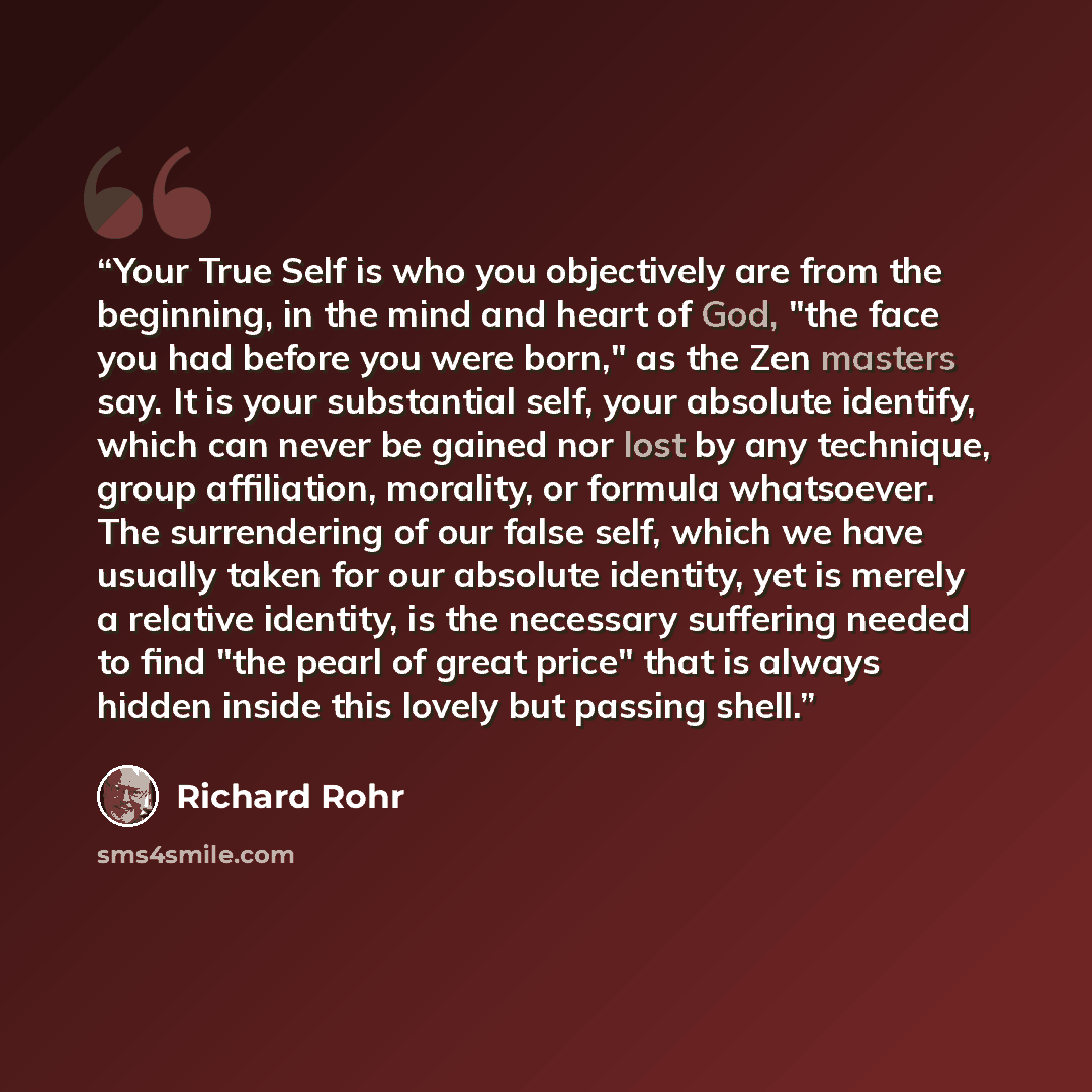 “Your True Self is who you objectively are from the beginning, in the mind and heart of God, "the face you had before you were born," as the Zen masters say. It is your substantial self, your absolute identify, which can never be gained nor lost by any technique, group affiliation, morality, or…” quote by Richard Rohr