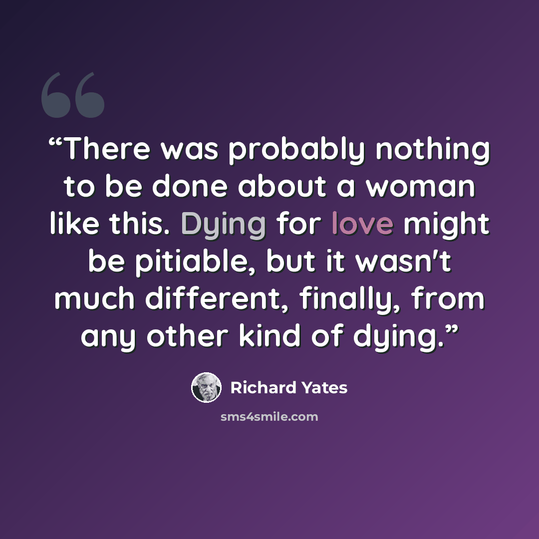 “There was probably nothing to be done about a woman like this. Dying for love might be pitiable, but it wasn't much different, finally, from any other kind of dying.” quote by Richard Yates