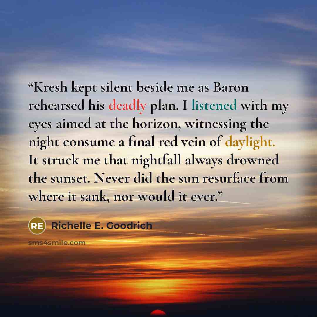 “Kresh kept silent beside me as Baron rehearsed his deadly plan. I listened with my eyes aimed at the horizon, witnessing the night consume a final red vein of daylight. It struck me that nightfall always drowned the sunset. Never did the sun resurface from where it sank, nor would it ever.” quote by Richelle E. Goodrich