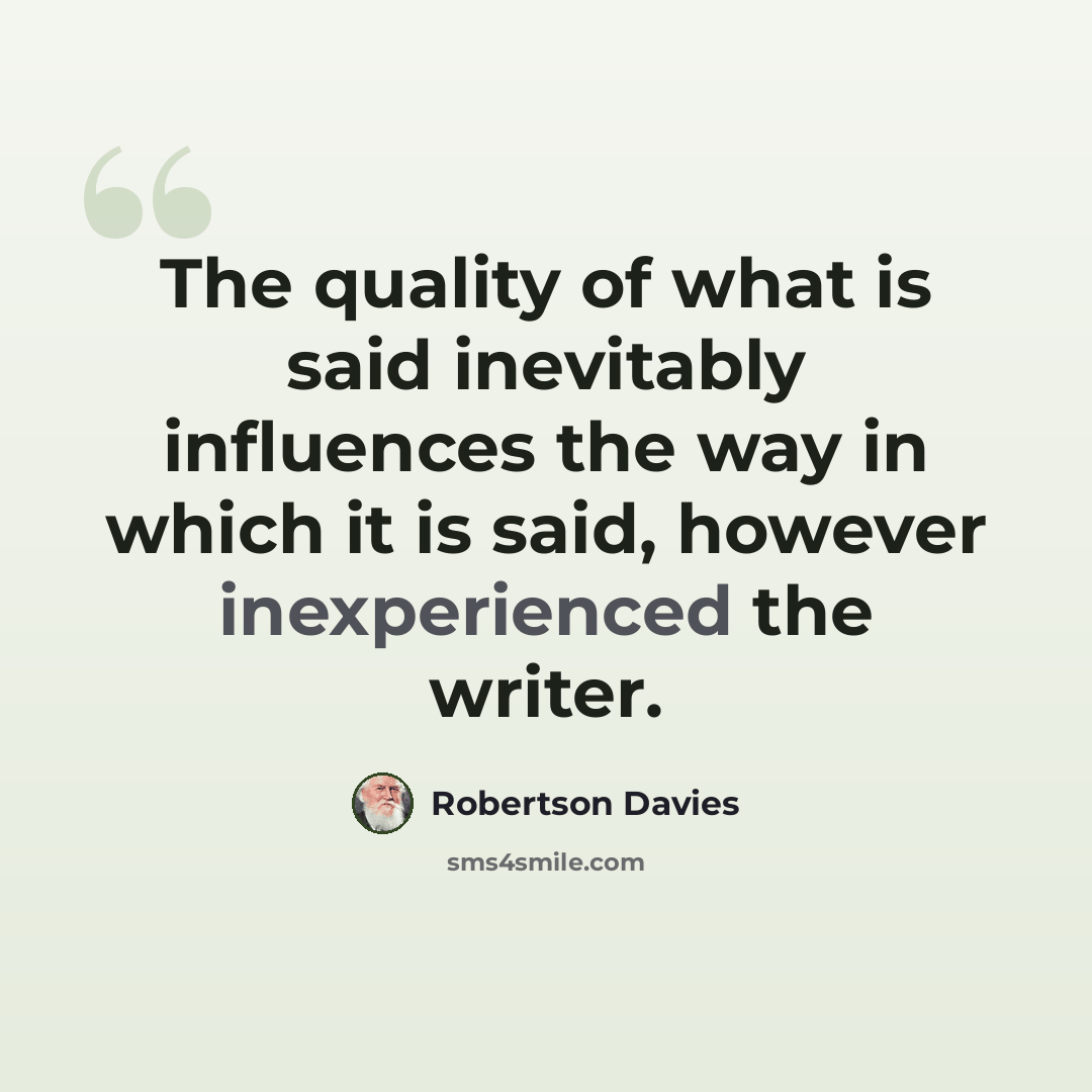 “The quality of what is said inevitably influences the way in which it is said, however inexperienced the writer.” quote by Robertson Davies