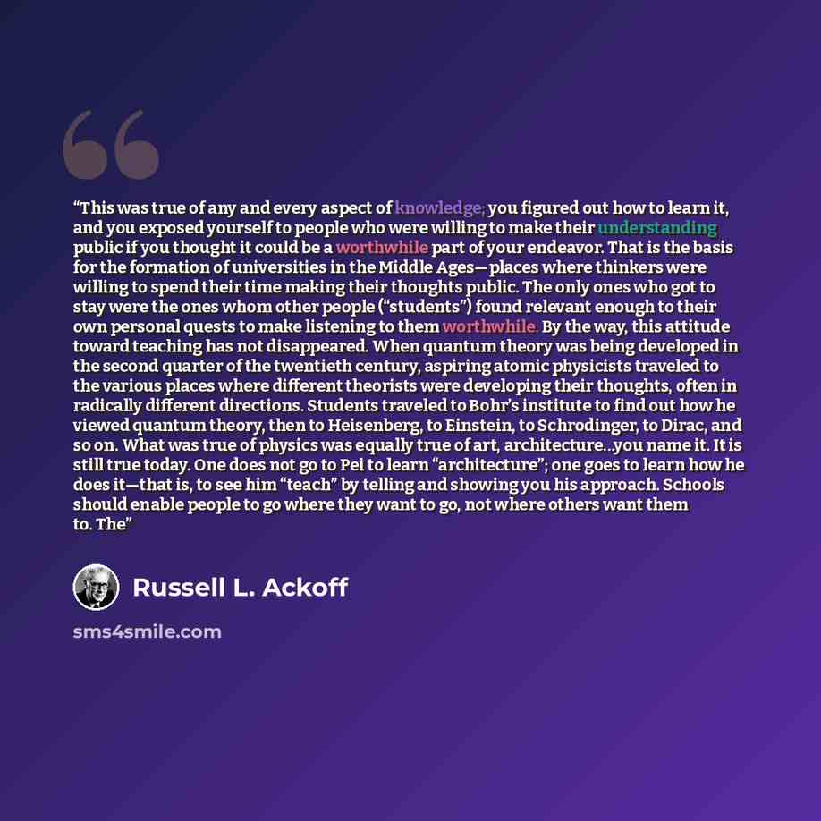 “This was true of any and every aspect of knowledge; you figured out how to learn it, and you exposed yourself to people who were willing to make their understanding public if you thought it could be a worthwhile part of your endeavor. That is the basis for the formation of universities in the…” quote by Russell L. Ackoff