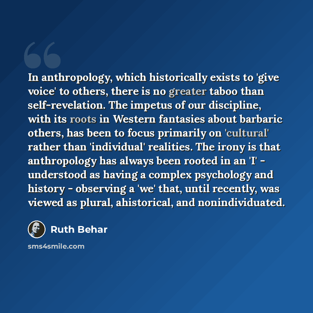 “In anthropology, which historically exists to 'give voice' to others, there is no greater taboo than self-revelation. The impetus of our discipline, with its roots in Western fantasies about barbaric others, has been to focus primarily on 'cultural' rather than 'individual' realities. The irony is…” quote by Ruth Behar