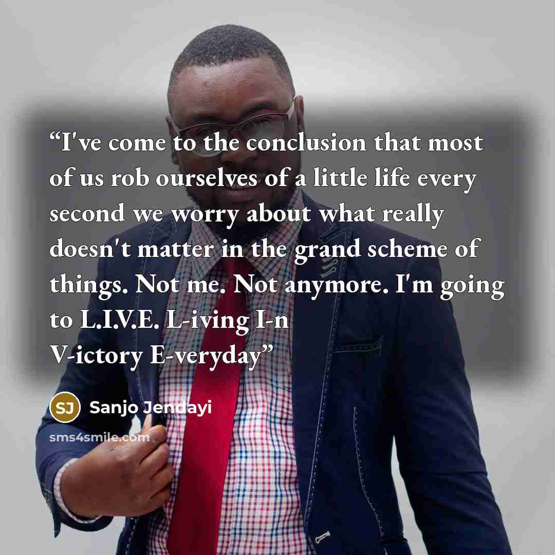 “I've come to the conclusion that most of us rob ourselves of a little life every second we worry about what really doesn't matter in the grand scheme of things. Not me. Not anymore. I'm going to L.I.V.E. L-iving I-n V-ictory E-veryday” quote by Sanjo Jendayi