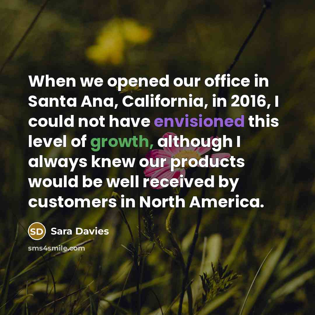 “When we opened our office in Santa Ana, California, in 2016, I could not have envisioned this level of growth, although I always knew our products would be well received by customers in North America.” quote by Sara Davies