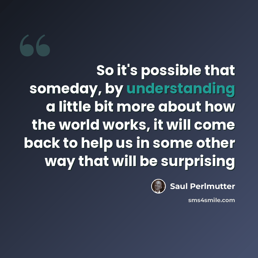 “So it's possible that someday, by understanding a little bit more about how the world works, it will come back to help us in some other way that will be surprising” quote by Saul Perlmutter