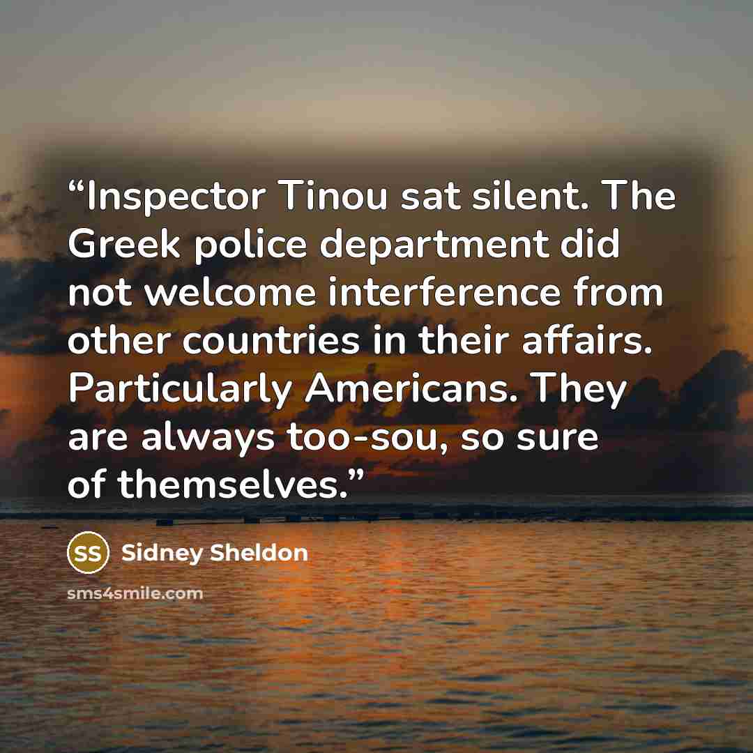 “Inspector Tinou sat silent. The Greek police department did not welcome interference from other countries in their affairs. Particularly Americans. They are always too-sou, so sure of themselves.” quote by Sidney Sheldon