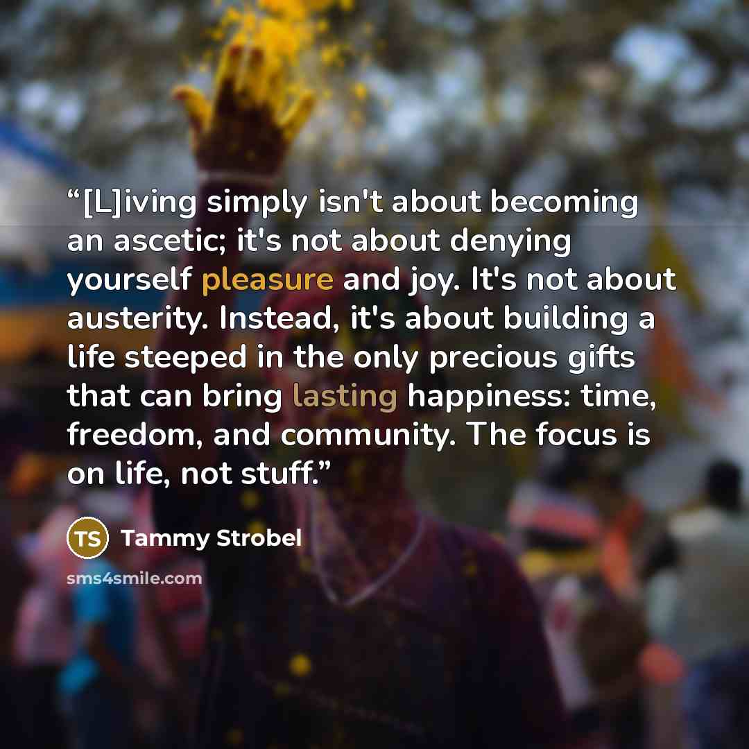 “[L]iving simply isn't about becoming an ascetic; it's not about denying yourself pleasure and joy. It's not about austerity. Instead, it's about building a life steeped in the only precious gifts that can bring lasting happiness: time, freedom, and community. The focus is on life, not stuff.” quote by Tammy Strobel