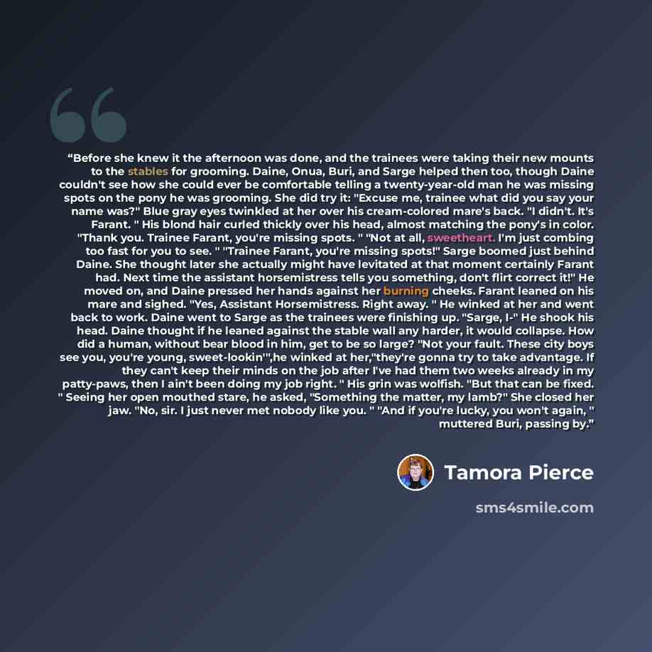“Before she knew it the afternoon was done, and the trainees were taking their new mounts to the stables for grooming. Daine, Onua, Buri, and Sarge helped then too, though Daine couldn't see how she could ever be comfortable telling a twenty-year-old man he was missing spots on the pony he was…” quote by Tamora Pierce