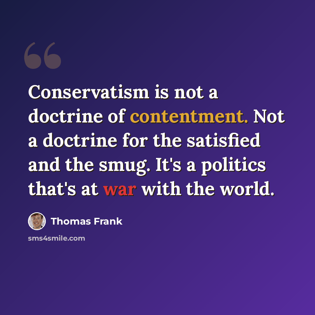 “Conservatism is not a doctrine of contentment. Not a doctrine for the satisfied and the smug. It's a politics that's at war with the world.” quote by Thomas Frank