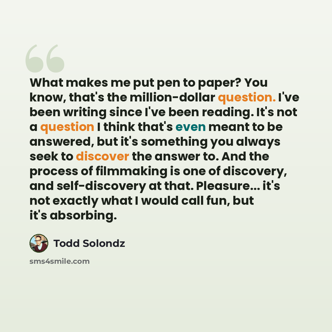 “What makes me put pen to paper? You know, that's the million-dollar question. I've been writing since I've been reading. It's not a question I think that's even meant to be answered, but it's something you always seek to discover the answer to. And the process of filmmaking is one of discovery…” quote by Todd Solondz
