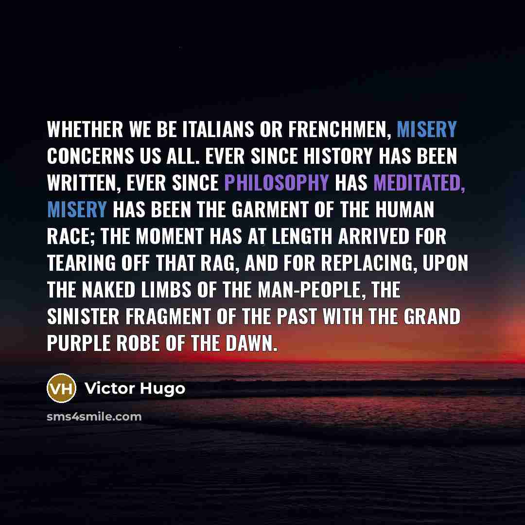 “Whether we be Italians or Frenchmen, misery concerns us all. Ever since history has been written, ever since philosophy has meditated, misery has been the garment of the human race; the moment has at length arrived for tearing off that rag, and for replacing, upon the naked limbs of the…” quote by Victor Hugo