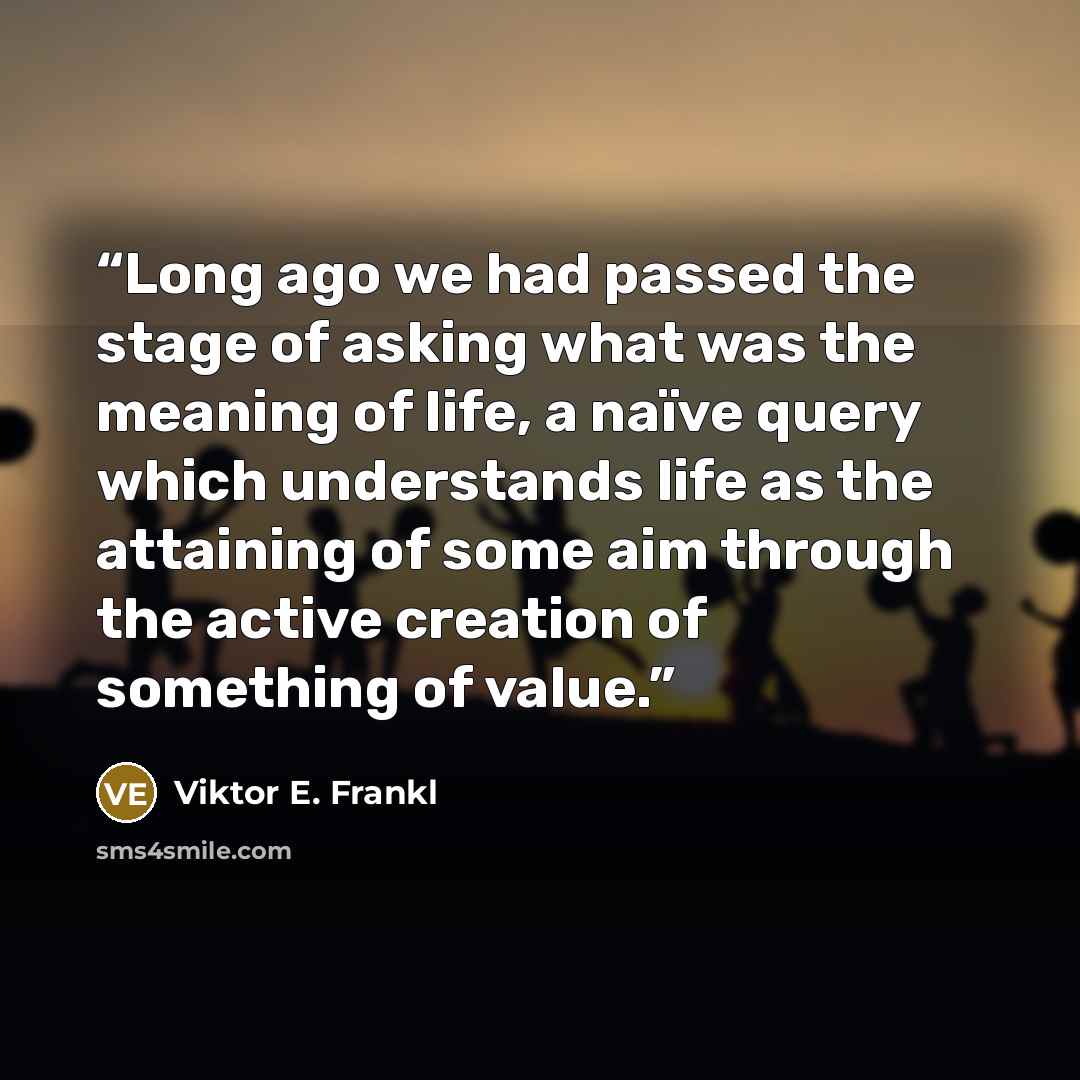 “Long ago we had passed the stage of asking what was the meaning of life, a naïve query which understands life as the attaining of some aim through the active creation of something of value.” quote by Viktor E. Frankl
