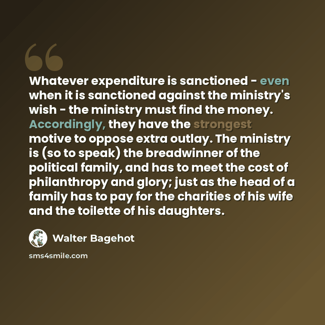 “Whatever expenditure is sanctioned - even when it is sanctioned against the ministry's wish - the ministry must find the money. Accordingly, they have the strongest motive to oppose extra outlay. The ministry is (so to speak) the breadwinner of the political family, and has to meet the cost of…” quote by Walter Bagehot