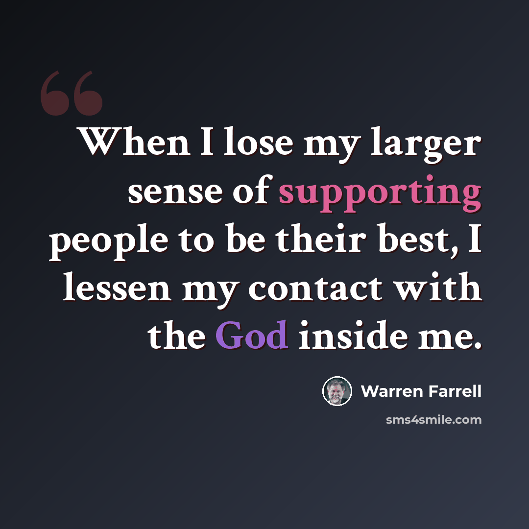 “When I lose my larger sense of supporting people to be their best, I lessen my contact with the God inside me.” quote by Warren Farrell