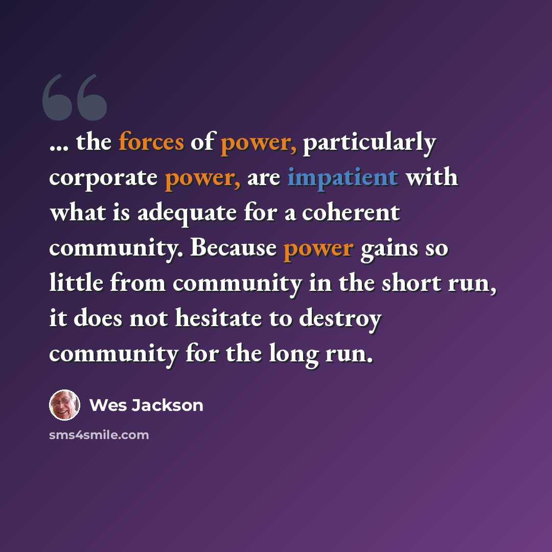 “... the forces of power, particularly corporate power, are impatient with what is adequate for a coherent community. Because power gains so little from community in the short run, it does not hesitate to destroy community for the long run.” quote by Wes Jackson