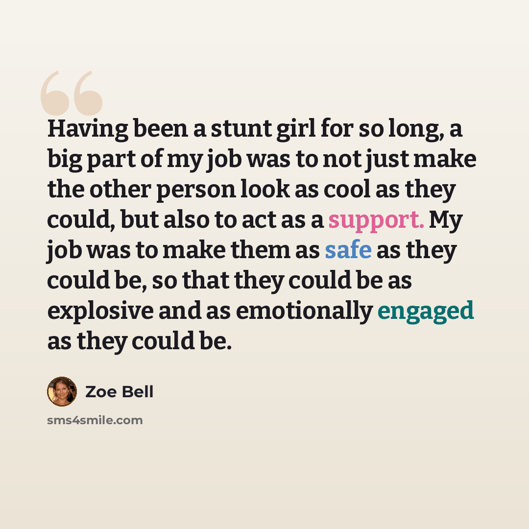 “Having been a stunt girl for so long, a big part of my job was to not just make the other person look as cool as they could, but also to act as a support. My job was to make them as safe as they could be, so that they could be as explosive and as emotionally engaged as they could be.” quote by Zoe Bell