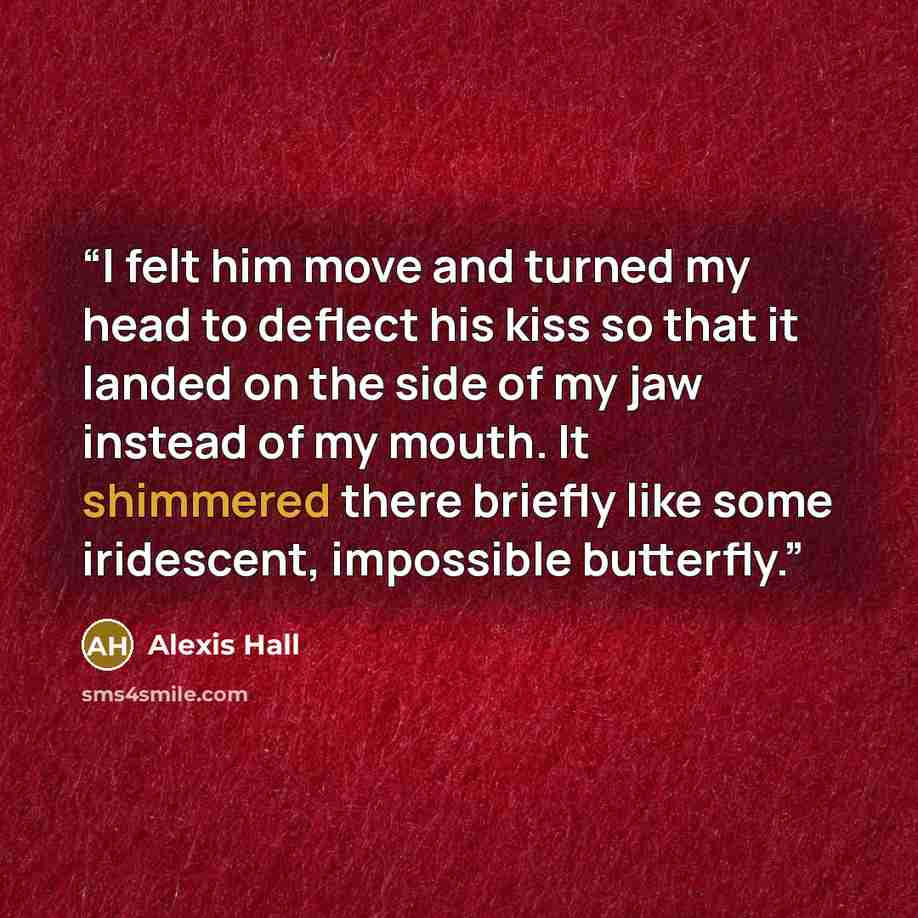 “I felt him move and turned my head to deflect his kiss so that it landed on the side of my jaw instead of my mouth. It shimmered there briefly like some iridescent, impossible butterfly.” quote by Alexis Hall
