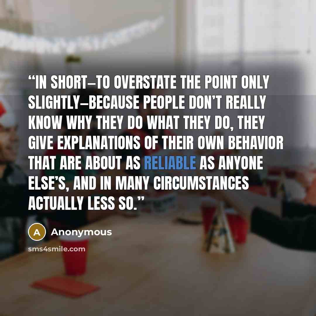 “In short—to overstate the point only slightly—because people don’t really know why they do what they do, they give explanations of their own behavior that are about as reliable as anyone else’s, and in many circumstances actually less so.” quote by Anonymous