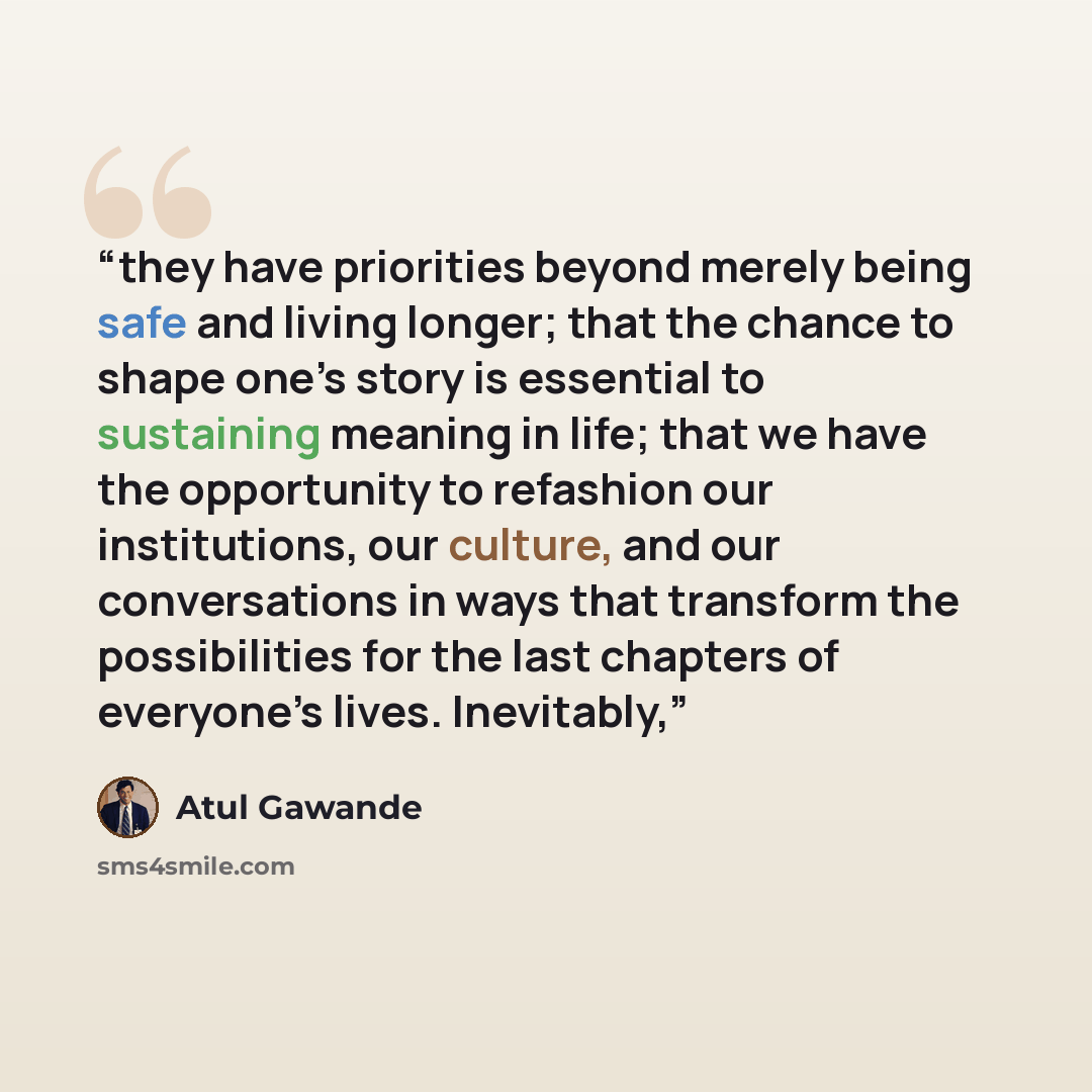 “they have priorities beyond merely being safe and living longer; that the chance to shape one’s story is essential to sustaining meaning in life; that we have the opportunity to refashion our institutions, our culture, and our conversations in ways that transform the possibilities for the last…” quote by Atul Gawande