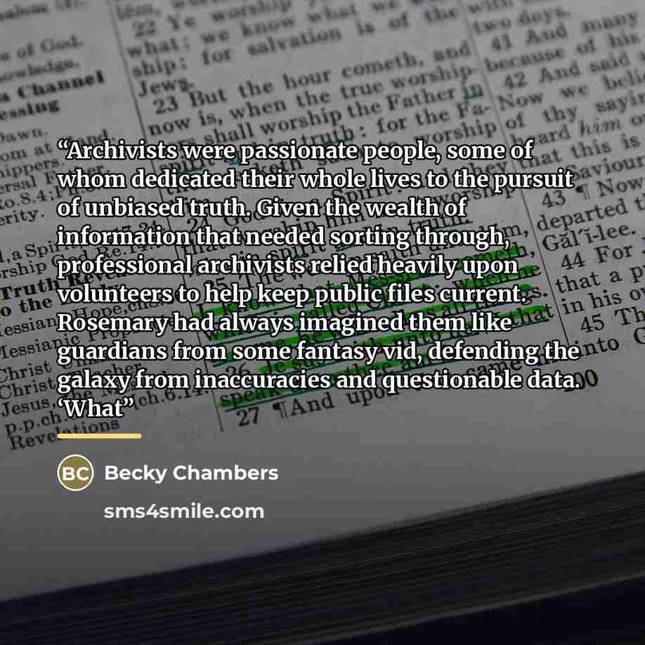 “Archivists were passionate people, some of whom dedicated their whole lives to the pursuit of unbiased truth. Given the wealth of information that needed sorting through, professional archivists relied heavily upon volunteers to help keep public files current. Rosemary had always imagined them…” quote by Becky Chambers