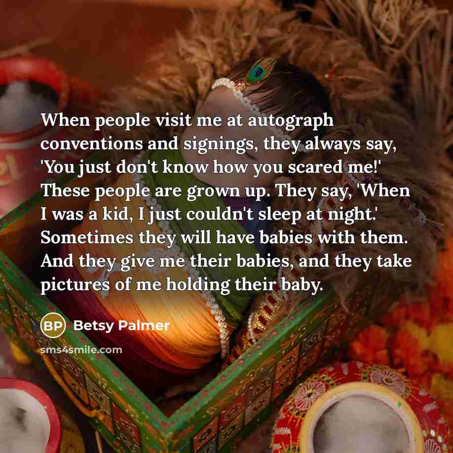 “When people visit me at autograph conventions and signings, they always say, 'You just don't know how you scared me!' These people are grown up. They say, 'When I was a kid, I just couldn't sleep at night.' Sometimes they will have babies with them. And they give me their babies, and they take…” quote by Betsy Palmer