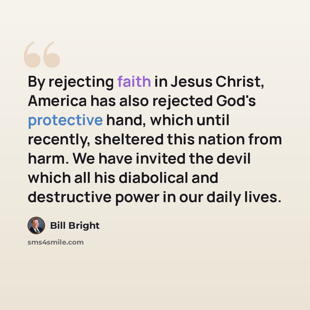 “By rejecting faith in Jesus Christ, America has also rejected God's protective hand, which until recently, sheltered this nation from harm. We have invited the devil which all his diabolical and destructive power in our daily lives.” quote by Bill Bright