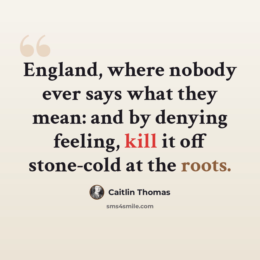 “England, where nobody ever says what they mean: and by denying feeling, kill it off stone-cold at the roots.” quote by Caitlin Thomas
