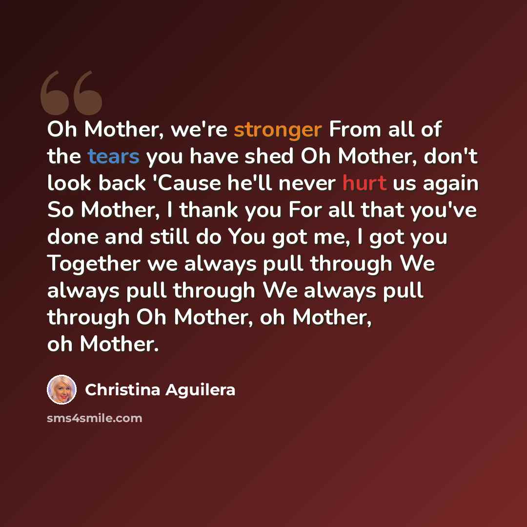 “Oh Mother, we're stronger From all of the tears you have shed Oh Mother, don't look back 'Cause he'll never hurt us again So Mother, I thank you For all that you've done and still do You got me, I got you Together we always pull through We always pull through We always pull through Oh Mother, oh…” quote by Christina Aguilera