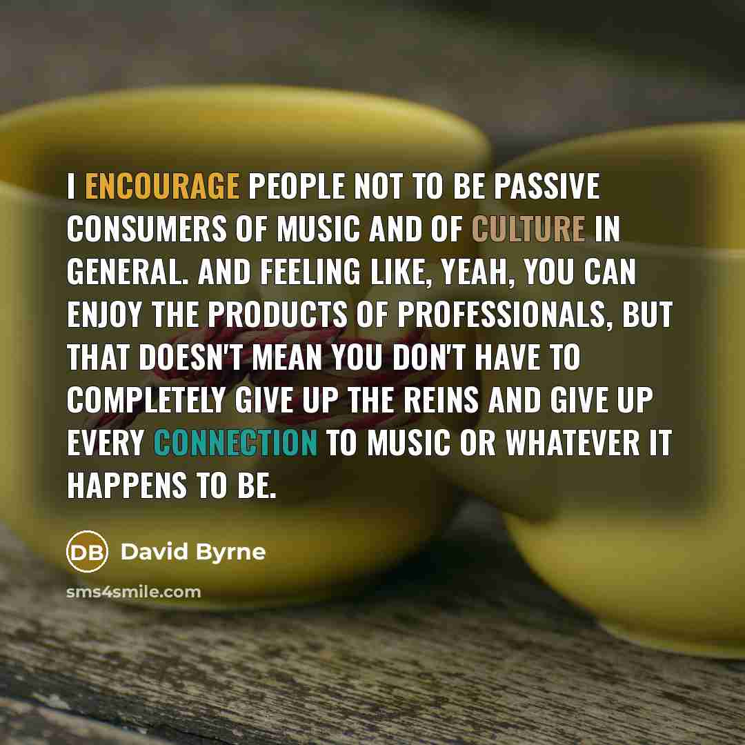 “I encourage people not to be passive consumers of music and of culture in general. And feeling like, yeah, you can enjoy the products of professionals, but that doesn't mean you don't have to completely give up the reins and give up every connection to music or whatever it happens to be.” quote by David Byrne