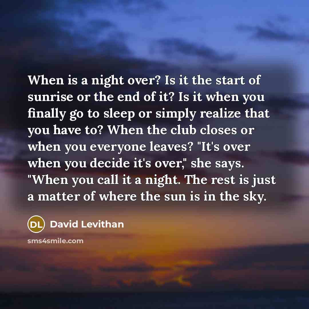 “When is a night over? Is it the start of sunrise or the end of it? Is it when you finally go to sleep or simply realize that you have to? When the club closes or when you everyone leaves? "It's over when you decide it's over," she says. "When you call it a night. The rest is just a matter of where…” quote by David Levithan